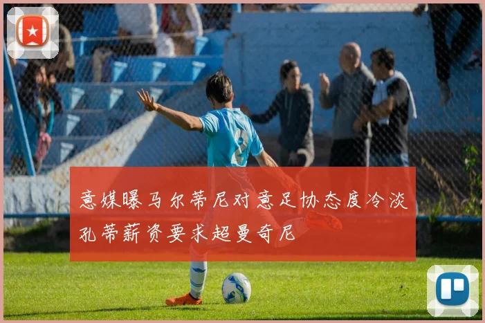 意媒曝马尔蒂尼对意足协态度冷淡孔蒂薪资要求超曼奇尼