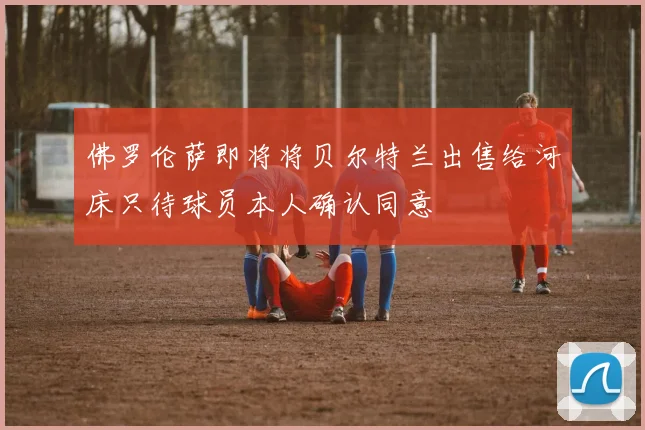 佛罗伦萨即将将贝尔特兰出售给河床只待球员本人确认同意