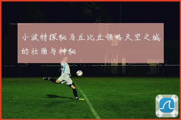 小波特探秘马丘比丘领略天空之城的壮丽与神秘